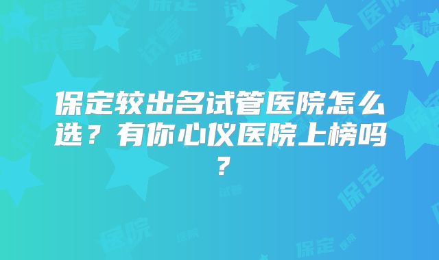 保定较出名试管医院怎么选？有你心仪医院上榜吗？