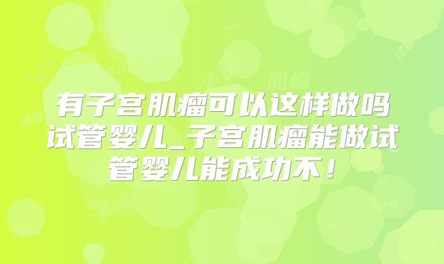 有子宫肌瘤可以这样做吗试管婴儿_子宫肌瘤能做试管婴儿能成功不!