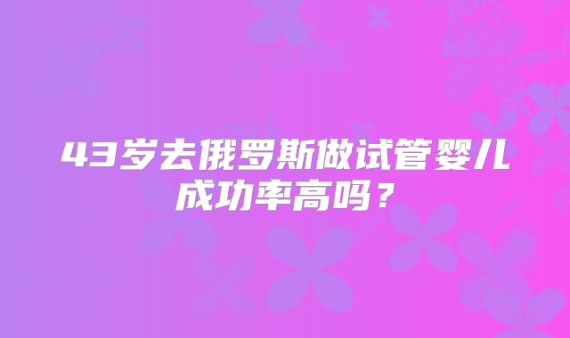 43岁去俄罗斯做试管婴儿成功率高吗？