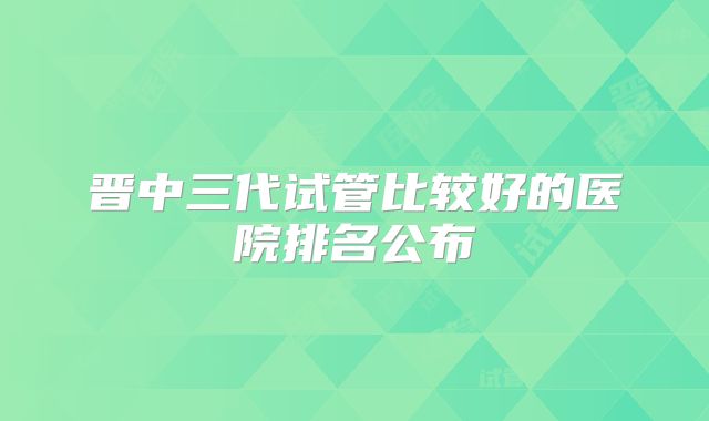 晋中三代试管比较好的医院排名公布