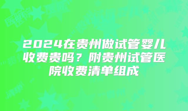 2024在贵州做试管婴儿收费贵吗？附贵州试管医院收费清单组成