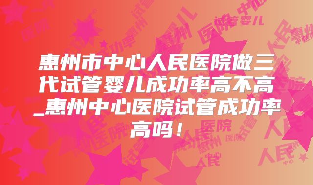 惠州市中心人民医院做三代试管婴儿成功率高不高_惠州中心医院试管成功率高吗！