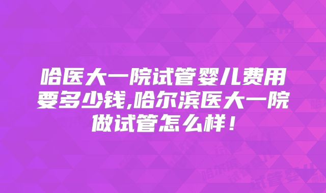 哈医大一院试管婴儿费用要多少钱,哈尔滨医大一院做试管怎么样！