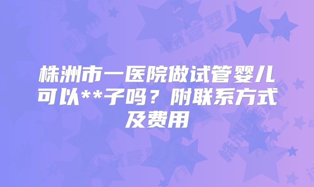 株洲市一医院做试管婴儿可以**子吗?附联系方式及费用