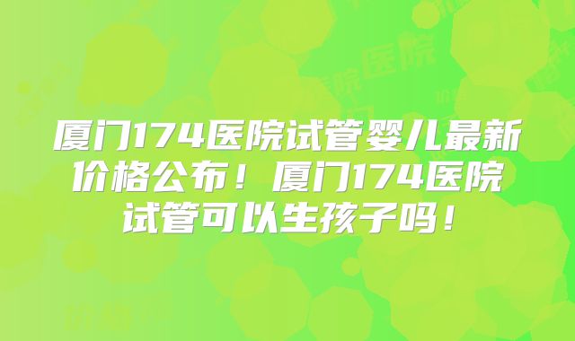 厦门174医院试管婴儿最新价格公布！厦门174医院试管可以生孩子吗！