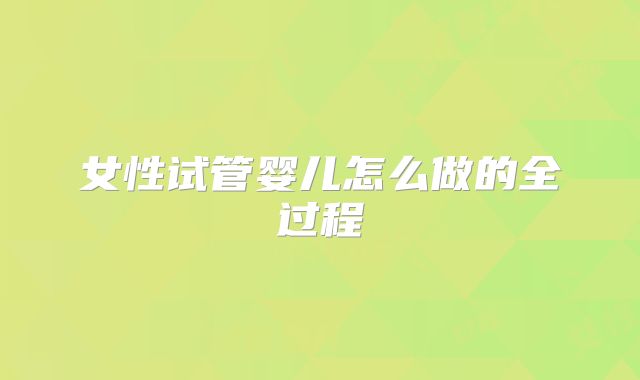 女性试管婴儿怎么做的全过程