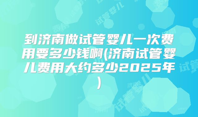 到济南做试管婴儿一次费用要多少钱啊(济南试管婴儿费用大约多少2025年)