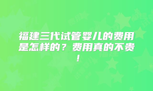 福建三代试管婴儿的费用是怎样的?费用真的不贵!