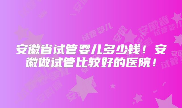 安徽省试管婴儿多少钱!安徽做试管比较好的医院!