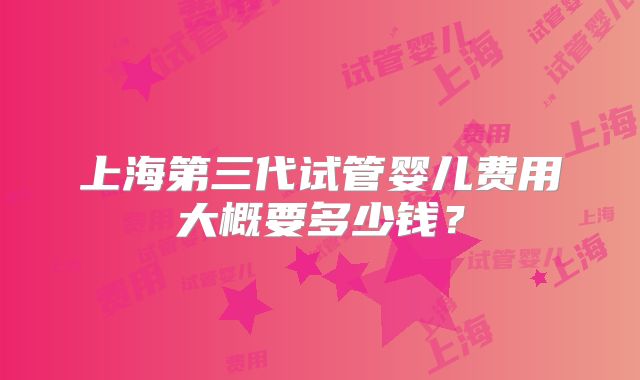 上海第三代试管婴儿费用大概要多少钱?