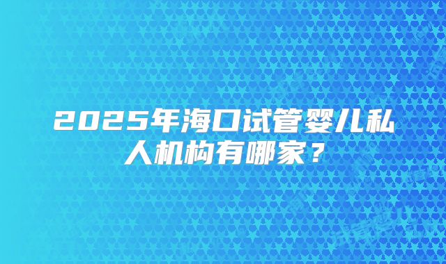 2025年海口试管婴儿私人机构有哪家?