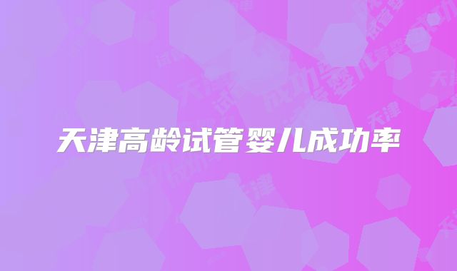 天津高龄试管婴儿成功率