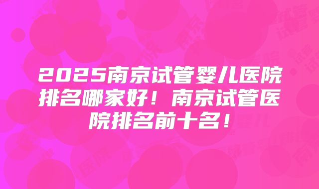 2025南京试管婴儿医院排名哪家好!南京试管医院排名前十名!