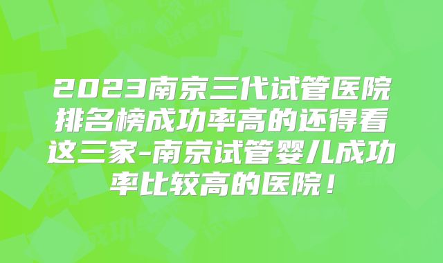 2023南京三代试管医院排名榜成功率高的还得看这三家-南京试管婴儿成功率比较高的医院！