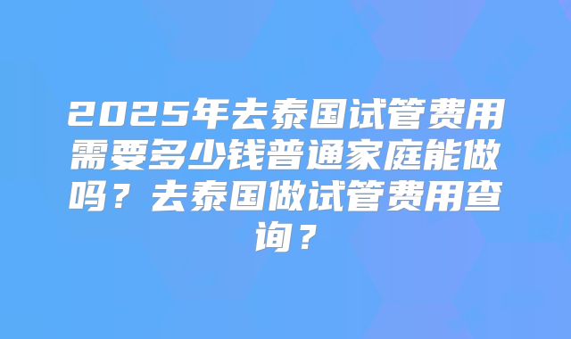 2025年去泰国试管费用需要多少钱普通家庭能做吗？去泰国做试管费用查询？