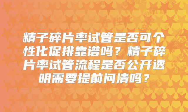 精子碎片率试管是否可个性化促排靠谱吗？精子碎片率试管流程是否公开透明需要提前问清吗？