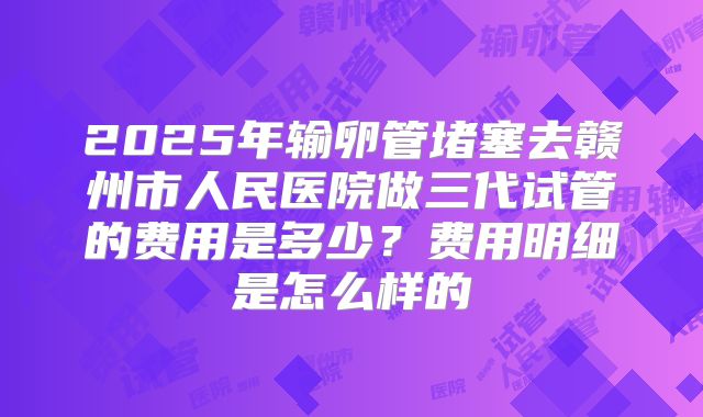 2025年输卵管堵塞去赣州市人民医院做三代试管的费用是多少?费用明细是怎么样的