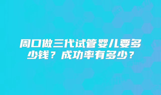 周口做三代试管婴儿要多少钱？成功率有多少？