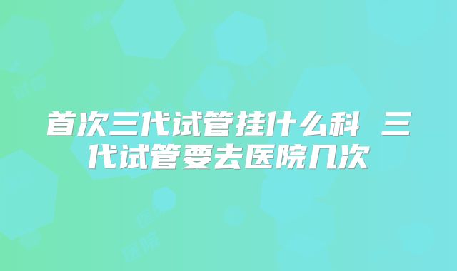 首次三代试管挂什么科 三代试管要去医院几次