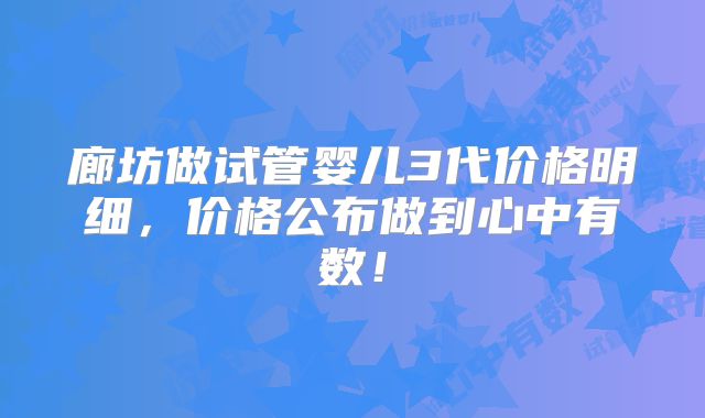 廊坊做试管婴儿3代价格明细,价格公布做到心中有数!