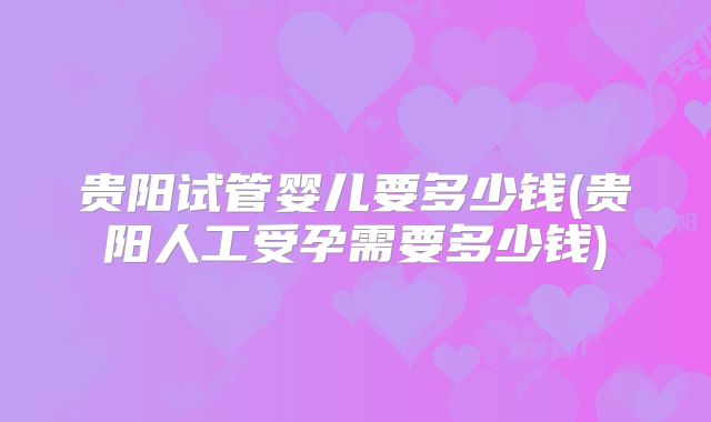 贵阳试管婴儿要多少钱(贵阳人工受孕需要多少钱)