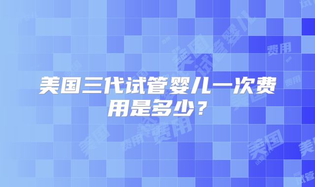 美国三代试管婴儿一次费用是多少？