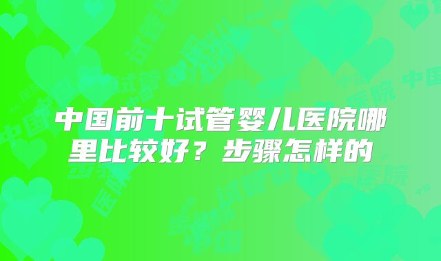 中国前十试管婴儿医院哪里比较好？步骤怎样的