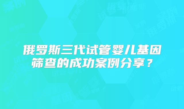 俄罗斯三代试管婴儿基因筛查的成功案例分享?