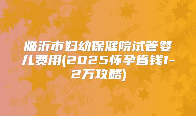 临沂市妇幼保健院试管婴儿费用(2025怀孕省钱1-2万攻略)
