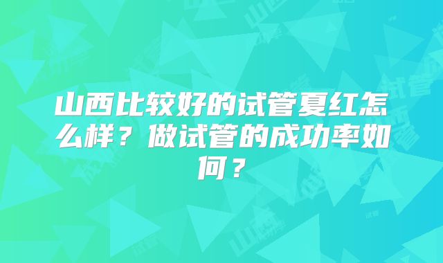 山西比较好的试管夏红怎么样?做试管的成功率如何?