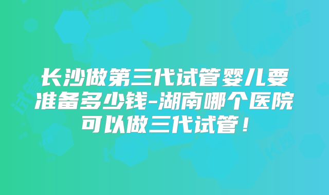 长沙做第三代试管婴儿要准备多少钱-湖南哪个医院可以做三代试管！
