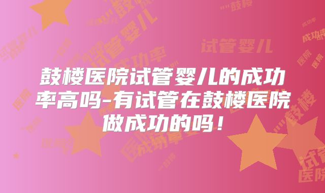 鼓楼医院试管婴儿的成功率高吗-有试管在鼓楼医院做成功的吗!