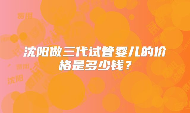 沈阳做三代试管婴儿的价格是多少钱?