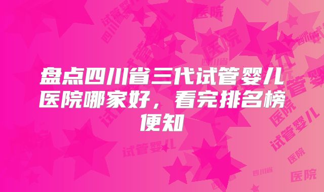 盘点四川省三代试管婴儿医院哪家好，看完排名榜便知