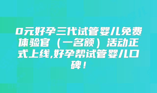 0元好孕三代试管婴儿免费体验官（一名额）活动正式上线,好孕帮试管婴儿口碑！