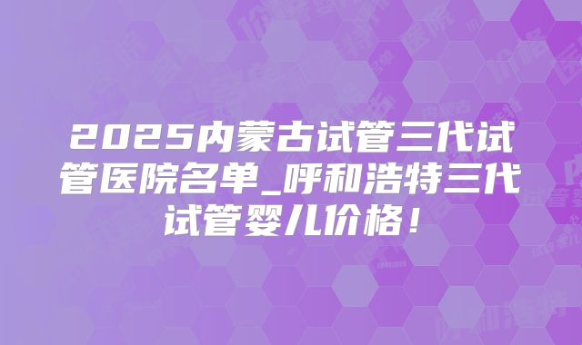 2025内蒙古试管三代试管医院名单_呼和浩特三代试管婴儿价格！