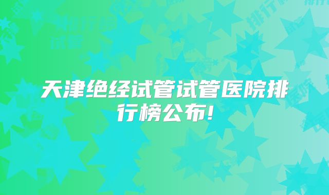 天津绝经试管试管医院排行榜公布!