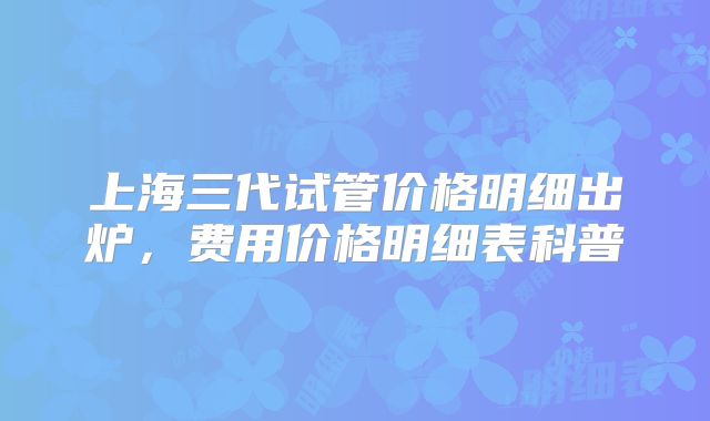 上海三代试管价格明细出炉，费用价格明细表科普