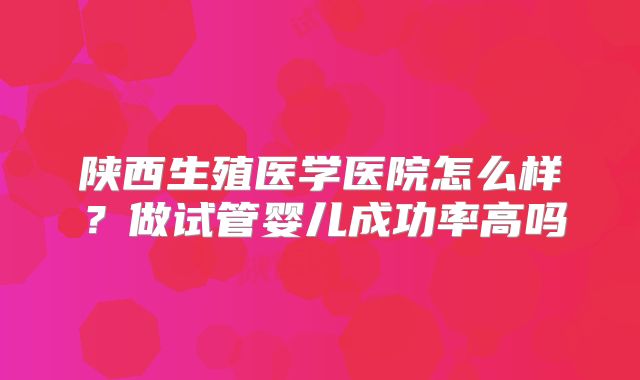 陕西生殖医学医院怎么样？做试管婴儿成功率高吗