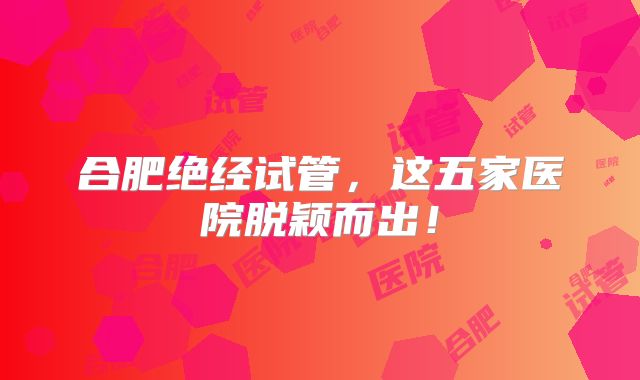 合肥绝经试管，这五家医院脱颖而出！