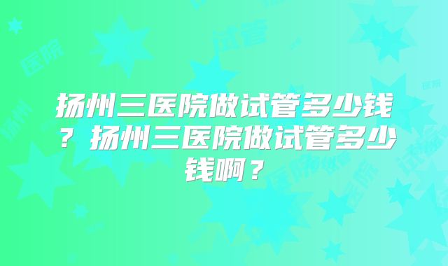 扬州三医院做试管多少钱？扬州三医院做试管多少钱啊？