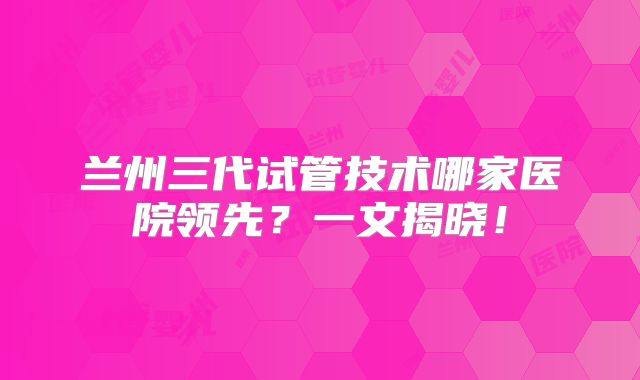 兰州三代试管技术哪家医院领先？一文揭晓！