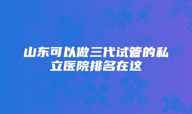 山东可以做三代试管的私立医院排名在这
