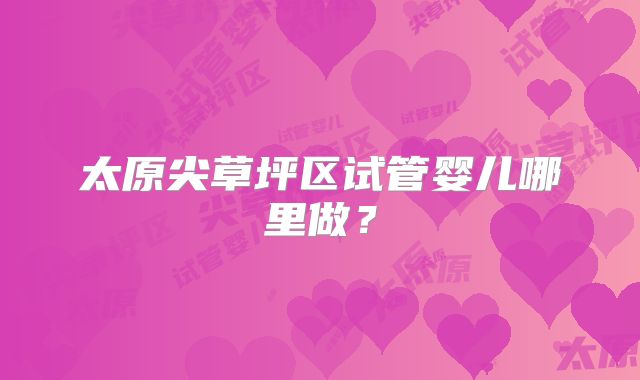 太原尖草坪区试管婴儿哪里做?