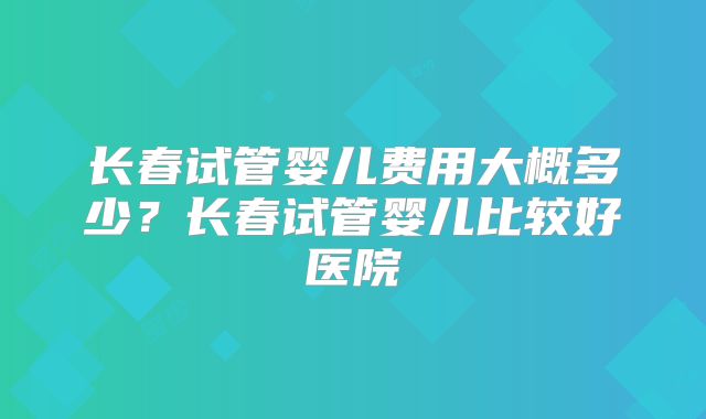 长春试管婴儿费用大概多少？长春试管婴儿比较好医院