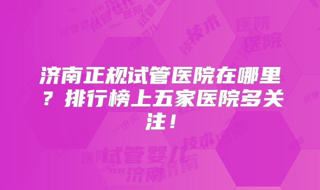 济南正规试管医院在哪里?排行榜上五家医院多关注!