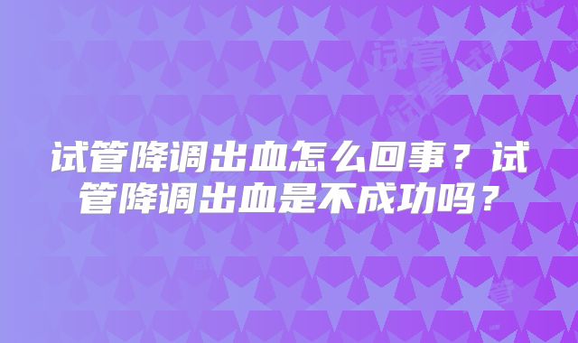 试管降调出血怎么回事？试管降调出血是不成功吗？