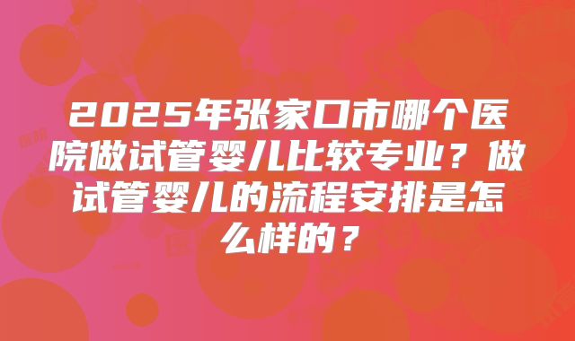 2025年张家口市哪个医院做试管婴儿比较专业？做试管婴儿的流程安排是怎么样的？