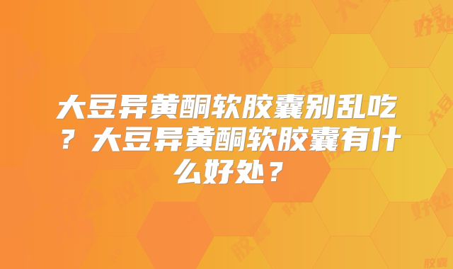 大豆异黄酮软胶囊别乱吃？大豆异黄酮软胶囊有什么好处？
