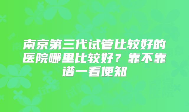 南京第三代试管比较好的医院哪里比较好?靠不靠谱一看便知